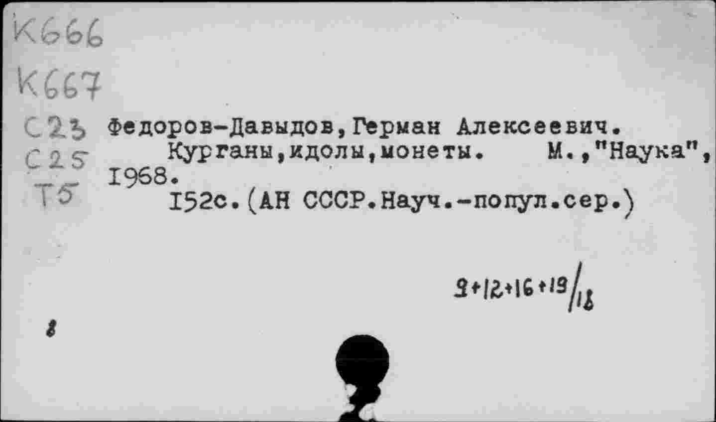 ﻿
С 2.5
CIS
Т S'
Федоров-Давыдов,Герман Алексеевич.
Курганы,идолы,монеты. М.,"Наука" 1968.
152с.(АН СССР.Науч.-попул.сер.)